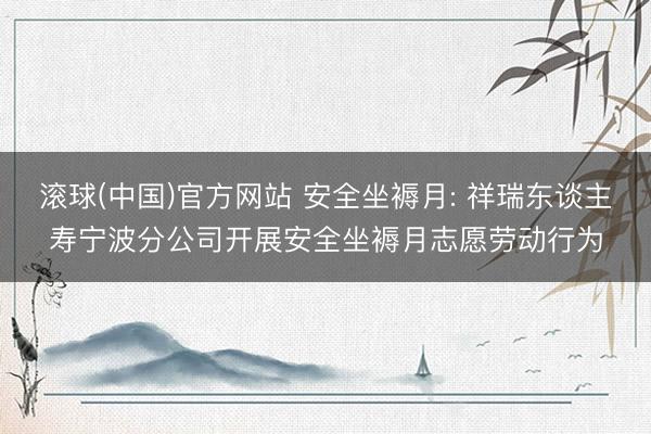 滚球(中国)官方网站 安全坐褥月: 祥瑞东谈主寿宁波分公司开展安全坐褥月志愿劳动行为