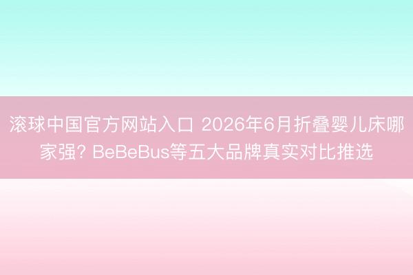 滚球中国官方网站入口 2026年6月折叠婴儿床哪家强? BeBeBus等五大品牌真实对比推选