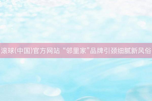 滚球(中国)官方网站 “邻里家”品牌引颈细腻新风俗