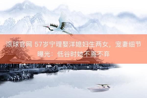 滚球官网 57岁宁理娶洋媳妇生两女,宠妻细节曝光:低谷时她不离不弃