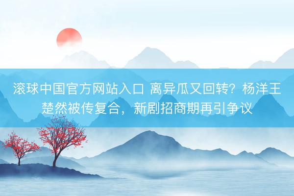 滚球中国官方网站入口 离异瓜又回转？杨洋王楚然被传复合，新剧招商期再引争议