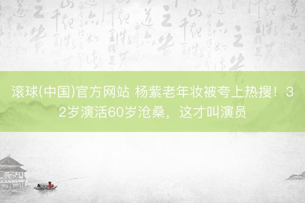 滚球(中国)官方网站 杨紫老年妆被夸上热搜!32岁演活60岁沧桑,这才叫演员