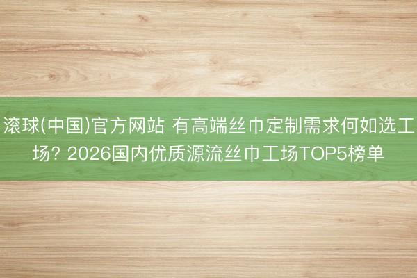 滚球(中国)官方网站 有高端丝巾定制需求何如选工场? 2026国内优质源流丝巾工场TOP5榜单