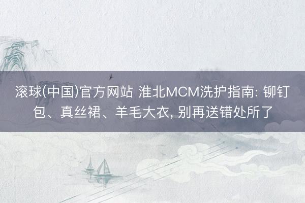 滚球(中国)官方网站 淮北MCM洗护指南: 铆钉包、真丝裙、羊毛大衣， 别再送错处所了