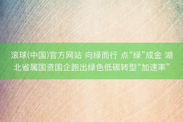 滚球(中国)官方网站 向绿而行 点“绿”成金 湖北省属国资国企跑出绿色低碳转型“加速率”