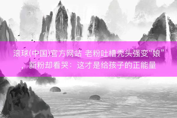 滚球(中国)官方网站 老粉吐槽秃头强变“娘”,新粉却看哭:这才是给孩子的正能量
