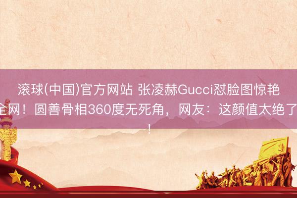 滚球(中国)官方网站 张凌赫Gucci怼脸图惊艳全网！圆善骨相360度无死角，网友：这颜值太绝了！