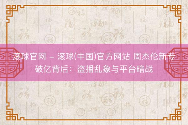 滚球官网 - 滚球(中国)官方网站 周杰伦新专破亿背后：盗播乱象与平台暗战