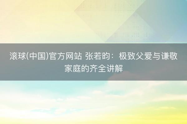 滚球(中国)官方网站 张若昀：极致父爱与谦敬家庭的齐全讲解
