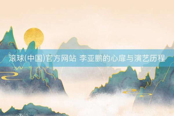 滚球(中国)官方网站 李亚鹏的心扉与演艺历程