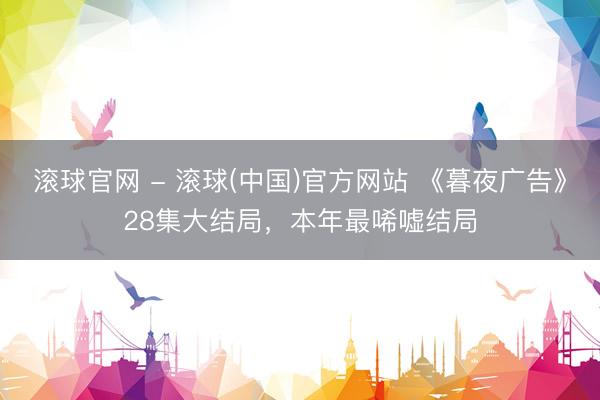 滚球官网 - 滚球(中国)官方网站 《暮夜广告》28集大结局，本年最唏嘘结局