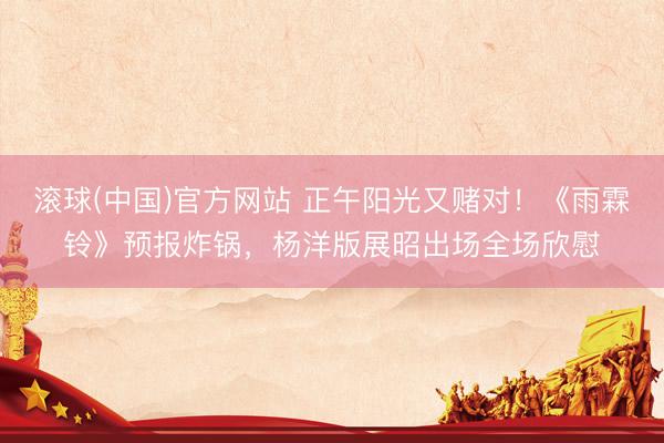 滚球(中国)官方网站 正午阳光又赌对！《雨霖铃》预报炸锅，杨洋版展昭出场全场欣慰