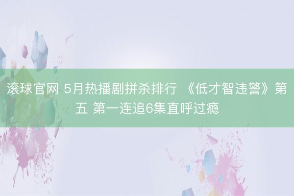 滚球官网 5月热播剧拼杀排行 《低才智违警》第五 第一连追6集直呼过瘾