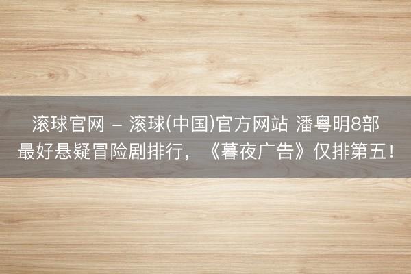 滚球官网 - 滚球(中国)官方网站 潘粤明8部最好悬疑冒险剧排行，《暮夜广告》仅排第五！