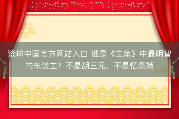 滚球中国官方网站入口 谁是《主角》中最明智的东谈主？不是胡三元，不是忆秦娥