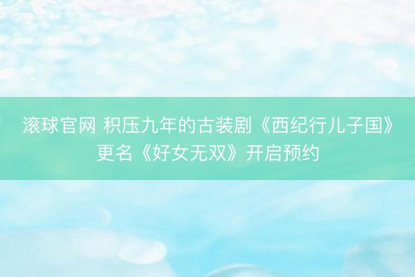 滚球官网 积压九年的古装剧《西纪行儿子国》更名《好女无双》开启预约