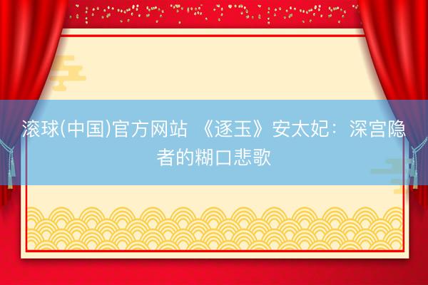 滚球(中国)官方网站 《逐玉》安太妃:深宫隐者的糊口悲歌