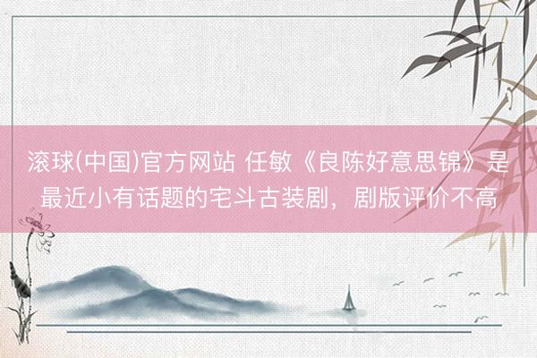 滚球(中国)官方网站 任敏《良陈好意思锦》是最近小有话题的宅斗古装剧，剧版评价不高