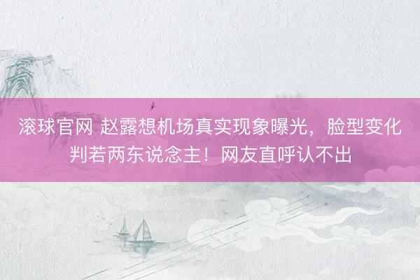 滚球官网 赵露想机场真实现象曝光，脸型变化判若两东说念主！网友直呼认不出
