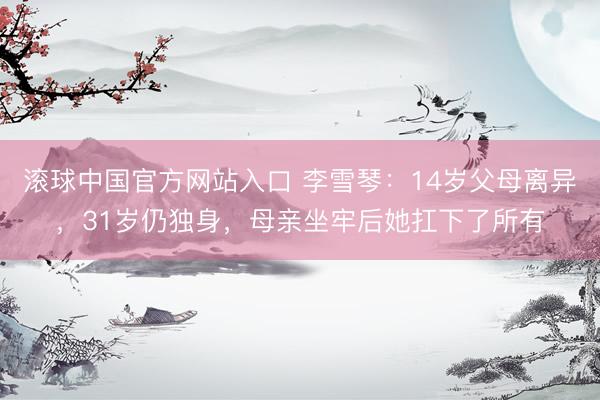 滚球中国官方网站入口 李雪琴：14岁父母离异，31岁仍独身，母亲坐牢后她扛下了所有