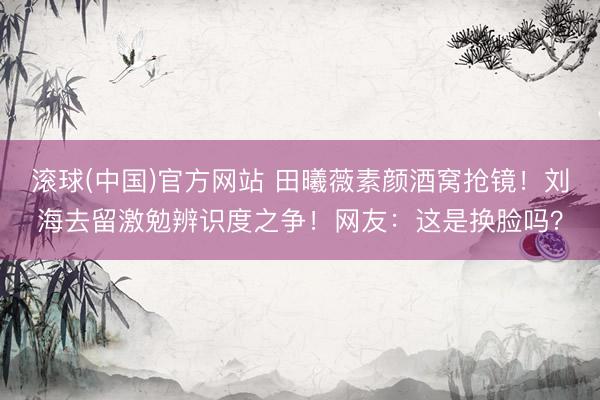滚球(中国)官方网站 田曦薇素颜酒窝抢镜！刘海去留激勉辨识度之争！网友：这是换脸吗？