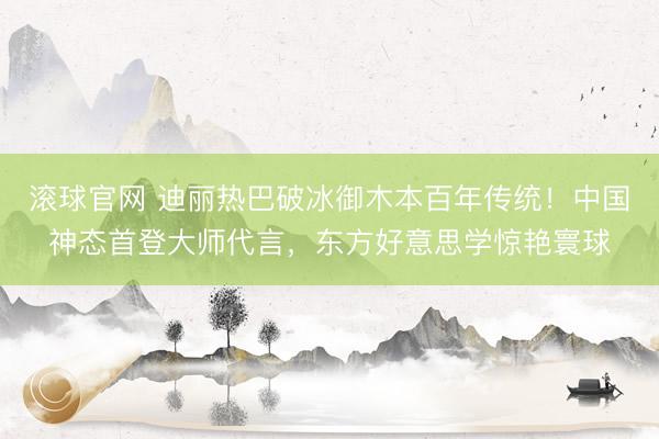 滚球官网 迪丽热巴破冰御木本百年传统！中国神态首登大师代言，东方好意思学惊艳寰球
