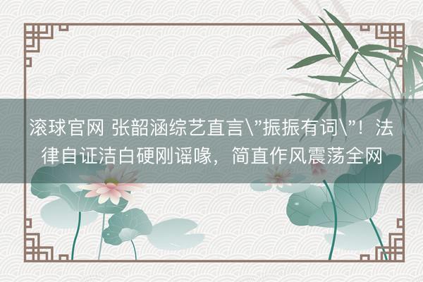 滚球官网 张韶涵综艺直言＂振振有词＂！法律自证洁白硬刚谣喙，简直作风震荡全网