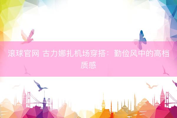 滚球官网 古力娜扎机场穿搭：勤俭风中的高档质感