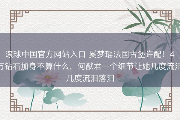 滚球中国官方网站入口 奚梦瑶法国古堡许配！4900万钻石加身不算什么，何猷君一个细节让她几度流泪落泪