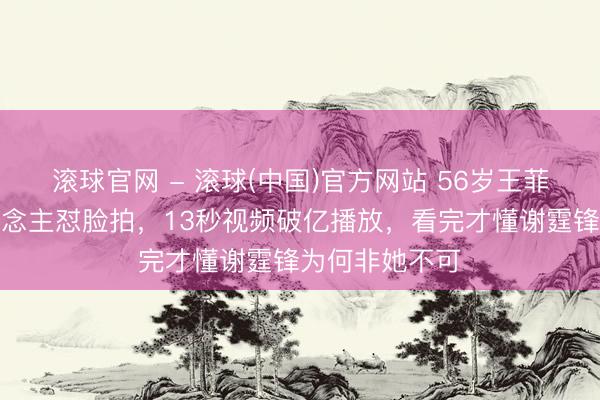 滚球官网 - 滚球(中国)官方网站 56岁王菲素颜被路东说念主怼脸拍，13秒视频破亿播放，看完才懂谢霆锋为何非她不可