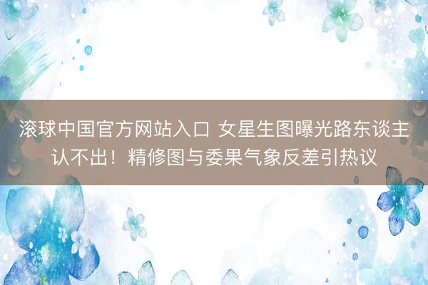 滚球中国官方网站入口 女星生图曝光路东谈主认不出！精修图与委果气象反差引热议
