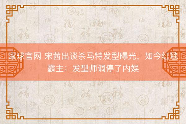 滚球官网 宋茜出谈杀马特发型曝光，如今红毯霸主：发型师调停了内娱