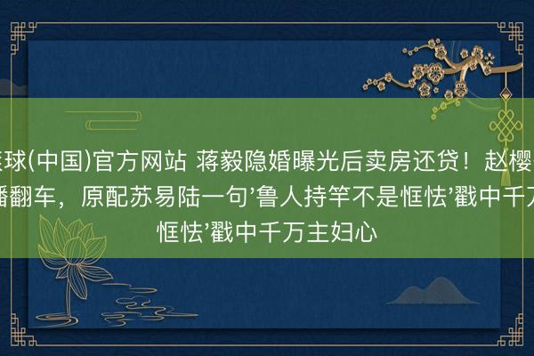 滚球(中国)官方网站 蒋毅隐婚曝光后卖房还贷！赵樱子试婚直播翻车，原配苏易陆一句'鲁人持竿不是恇怯'戳中千万主妇心