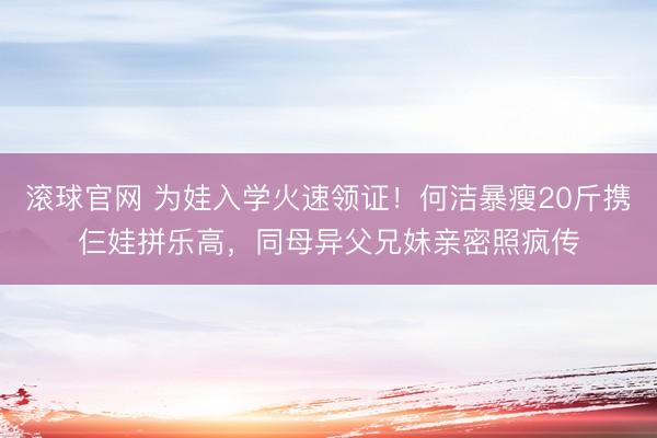 滚球官网 为娃入学火速领证！何洁暴瘦20斤携仨娃拼乐高，同母异父兄妹亲密照疯传