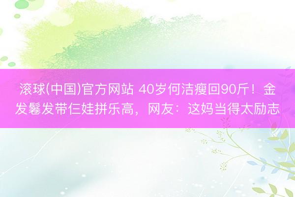 滚球(中国)官方网站 40岁何洁瘦回90斤！金发鬈发带仨娃拼乐高，网友：这妈当得太励志