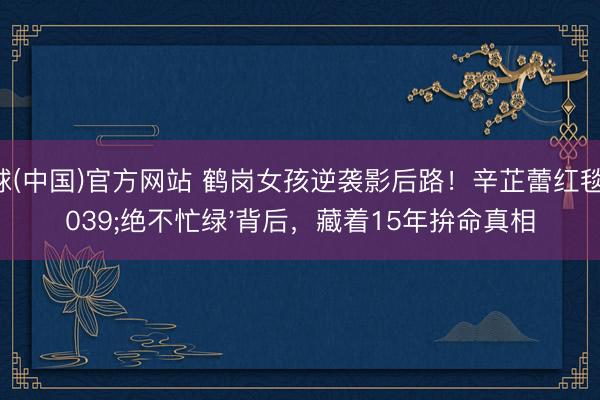 滚球(中国)官方网站 鹤岗女孩逆袭影后路！辛芷蕾红毯'绝不忙绿'背后，藏着15年拚命真相