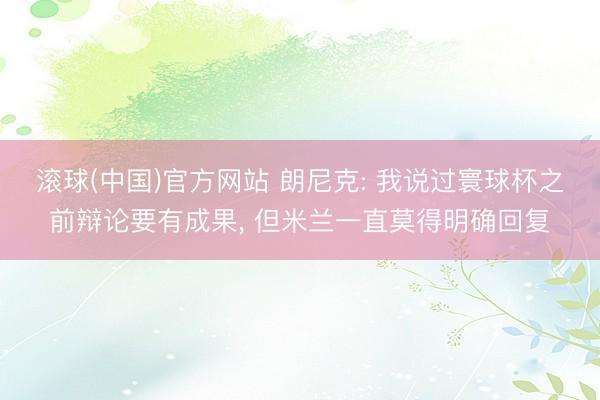滚球(中国)官方网站 朗尼克: 我说过寰球杯之前辩论要有成果， 但米兰一直莫得明确回复