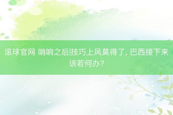 滚球官网 哨响之后|技巧上风莫得了， 巴西接下来该若何办?