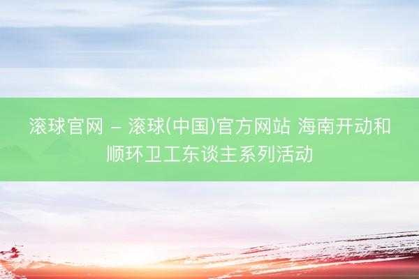 滚球官网 - 滚球(中国)官方网站 海南开动和顺环卫工东谈主系列活动