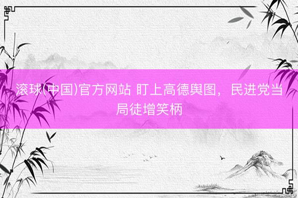 滚球(中国)官方网站 盯上高德舆图,民进党当局徒增笑柄