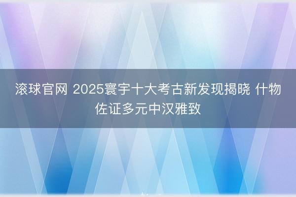 滚球官网 2025寰宇十大考古新发现揭晓 什物佐证多元中汉雅致