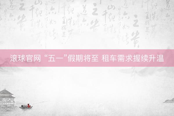 滚球官网 “五一”假期将至 租车需求握续升温