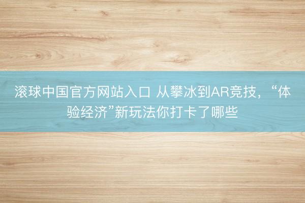 滚球中国官方网站入口 从攀冰到AR竞技,“体验经济”新玩法你打卡了哪些