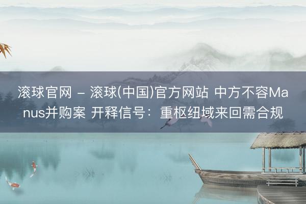 滚球官网 - 滚球(中国)官方网站 中方不容Manus并购案 开释信号：重枢纽域来回需合规