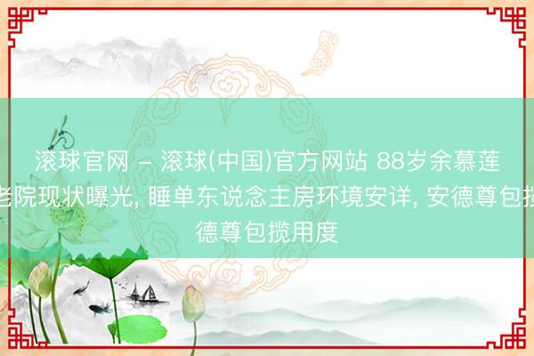 滚球官网 - 滚球(中国)官方网站 88岁余慕莲住养老院现状曝光， 睡单东说念主房环境安详， 安德尊包揽用度