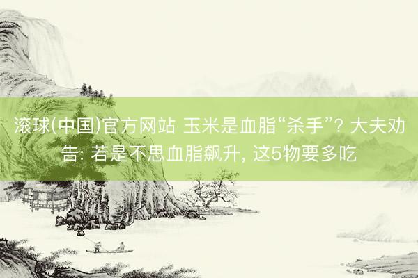 滚球(中国)官方网站 玉米是血脂“杀手”? 大夫劝告: 若是不思血脂飙升， 这5物要多吃