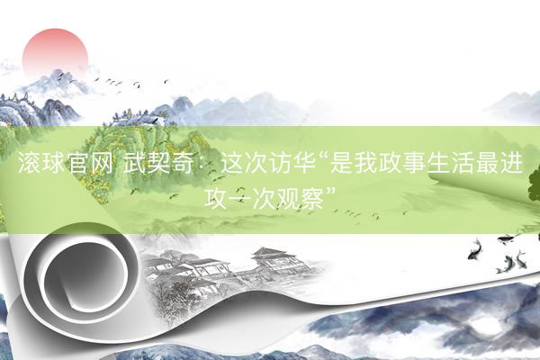 滚球官网 武契奇：这次访华“是我政事生活最进攻一次观察”