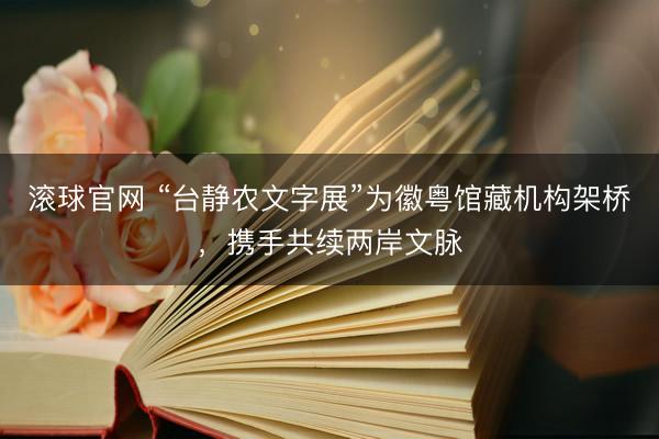 滚球官网 “台静农文字展”为徽粤馆藏机构架桥,携手共续两岸文脉