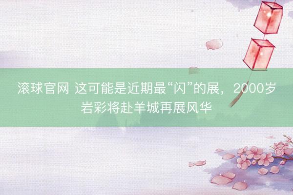 滚球官网 这可能是近期最“闪”的展,2000岁岩彩将赴羊城再展风华