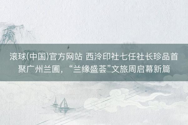 滚球(中国)官方网站 西泠印社七任社长珍品首聚广州兰圃，“兰缘盛荟”文旅周启幕新篇